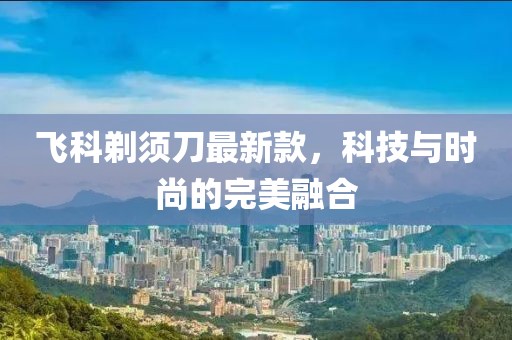 飞科剃须刀最新款，科技与时尚的完美融合