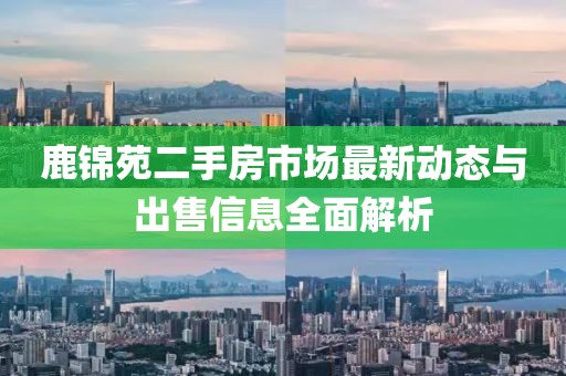 鹿锦苑二手房市场最新动态与出售信息全面解析