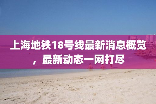 上海地铁18号线最新消息概览，最新动态一网打尽