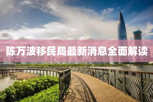 陈万波移民局最新消息全面解读