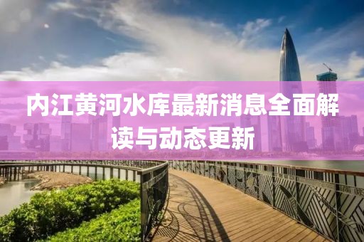 内江黄河水库最新消息全面解读与动态更新