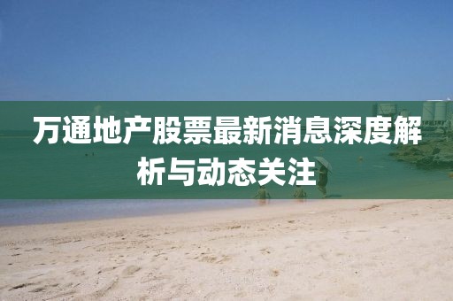 万通地产股票最新消息深度解析与动态关注