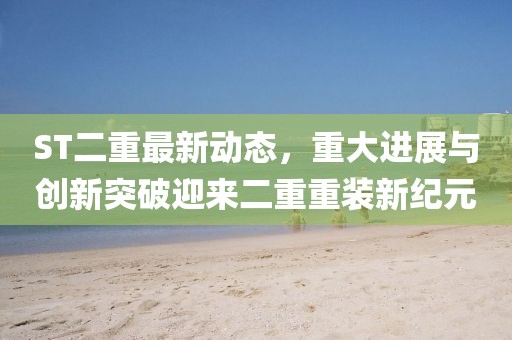 ST二重最新动态，重大进展与创新突破迎来二重重装新纪元