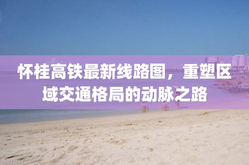 怀桂高铁最新线路图，重塑区域交通格局的动脉之路