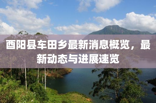 酉阳县车田乡最新消息概览，最新动态与进展速览