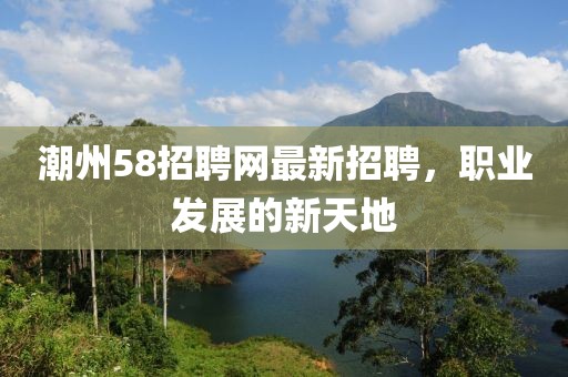 潮州58招聘网最新招聘，职业发展的新天地