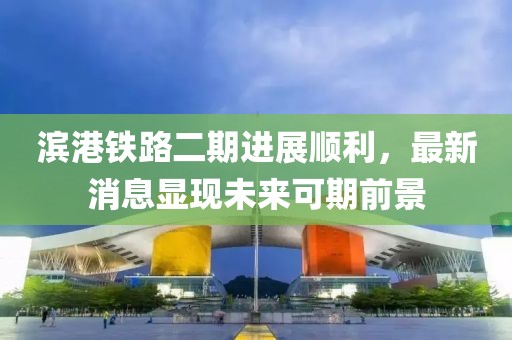 滨港铁路二期进展顺利，最新消息显现未来可期前景