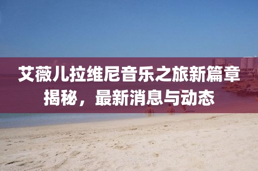 艾薇儿拉维尼音乐之旅新篇章揭秘，最新消息与动态