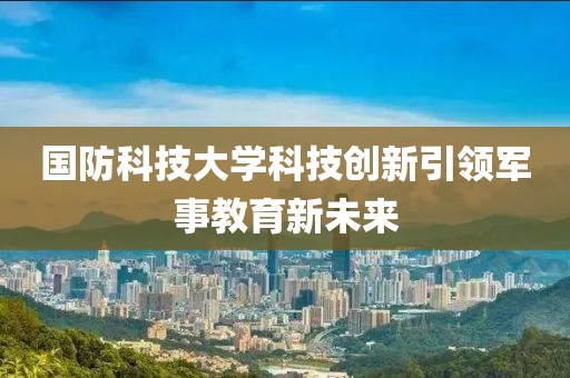 国防科技大学科技创新引领军事教育新未来