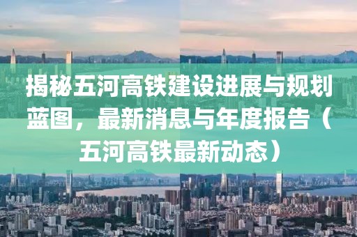 揭秘五河高铁建设进展与规划蓝图，最新消息与年度报告（五河高铁最新动态）