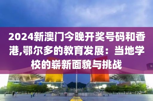 2024新澳门今晚开奖号码和香港,鄂尔多的教育发展：当地学校的崭新面貌与挑战