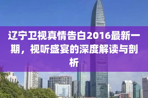辽宁卫视真情告白2016最新一期，视听盛宴的深度解读与剖析