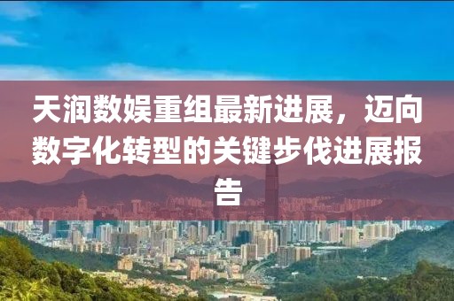 天润数娱重组最新进展，迈向数字化转型的关键步伐进展报告