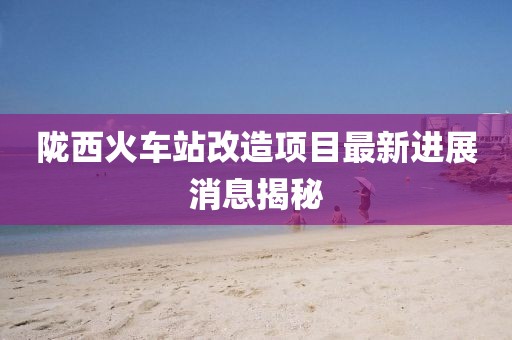 陇西火车站改造项目最新进展消息揭秘