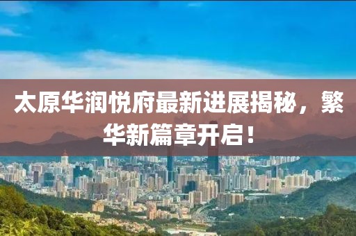 太原华润悦府最新进展揭秘，繁华新篇章开启！