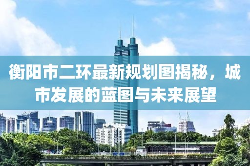 衡阳市二环最新规划图揭秘，城市发展的蓝图与未来展望