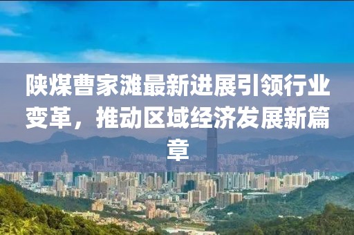 陕煤曹家滩最新进展引领行业变革，推动区域经济发展新篇章