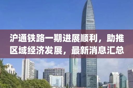 沪通铁路一期进展顺利，助推区域经济发展，最新消息汇总