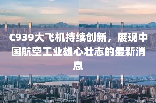 C939大飞机持续创新，展现中国航空工业雄心壮志的最新消息