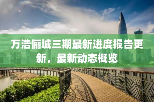 万浩俪城三期最新进度报告更新，最新动态概览