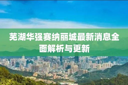 芜湖华强赛纳丽城最新消息全面解析与更新