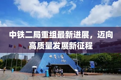 中铁二局重组最新进展，迈向高质量发展新征程
