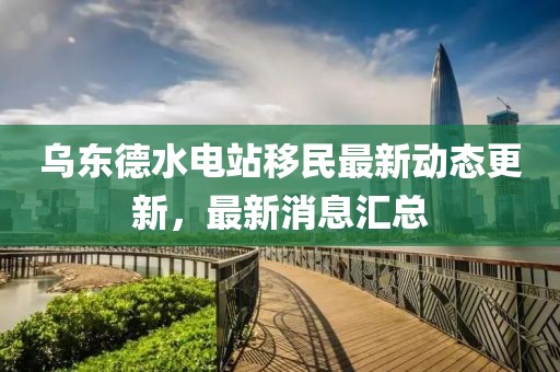 乌东德水电站移民最新动态更新，最新消息汇总