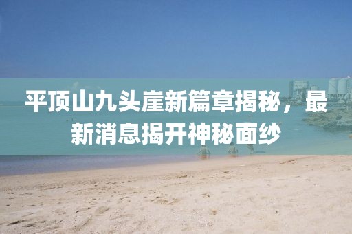 平顶山九头崖新篇章揭秘，最新消息揭开神秘面纱
