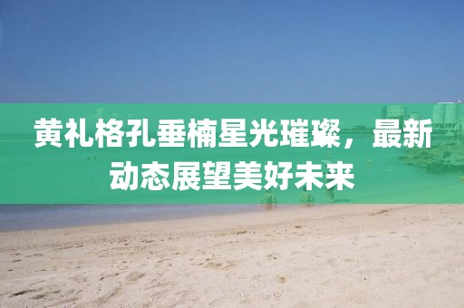 黄礼格孔垂楠星光璀璨，最新动态展望美好未来