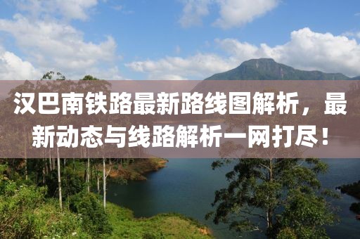 汉巴南铁路最新路线图解析，最新动态与线路解析一网打尽！