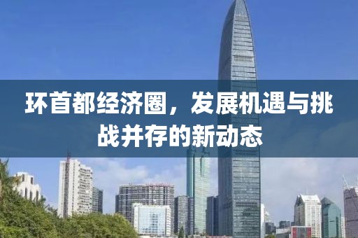 环首都经济圈，发展机遇与挑战并存的新动态