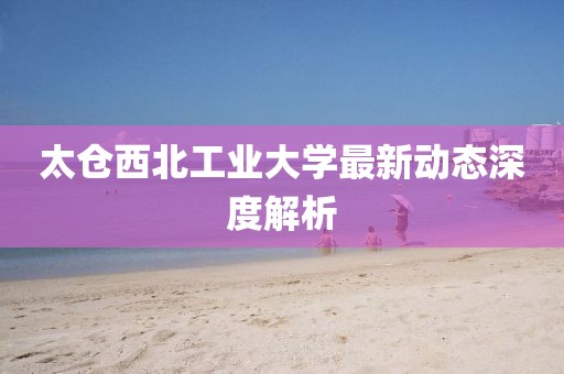 太仓西北工业大学最新动态深度解析