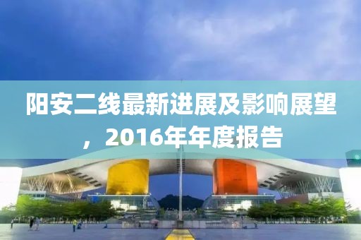 阳安二线最新进展及影响展望，2016年年度报告