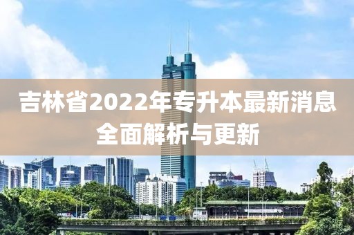 吉林省2022年专升本最新消息全面解析与更新