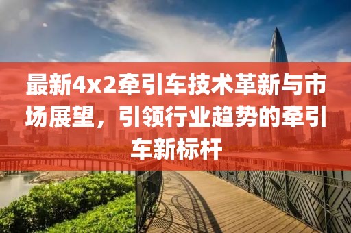 最新4x2牵引车技术革新与市场展望，引领行业趋势的牵引车新标杆