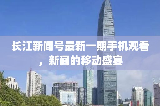长江新闻号最新一期手机观看，新闻的移动盛宴