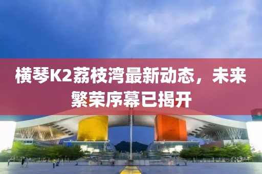 横琴K2荔枝湾最新动态，未来繁荣序幕已揭开
