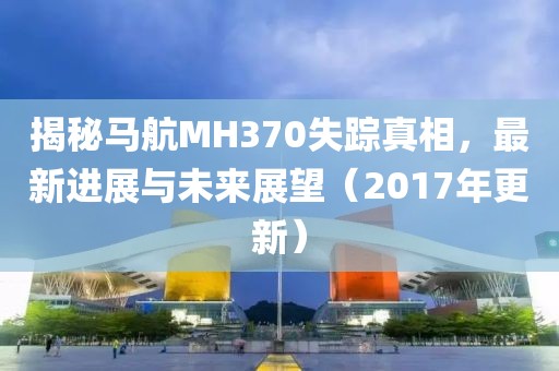 揭秘马航MH370失踪真相，最新进展与未来展望（2017年更新）