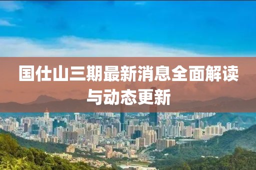 国仕山三期最新消息全面解读与动态更新