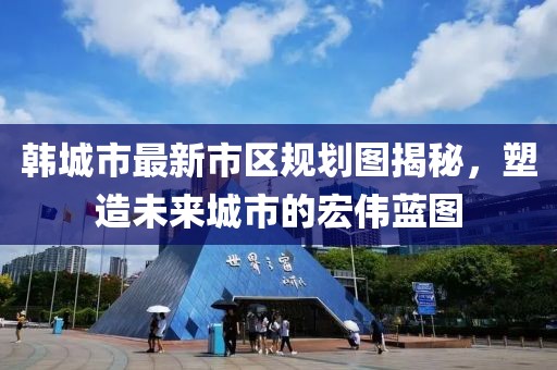 韩城市最新市区规划图揭秘，塑造未来城市的宏伟蓝图