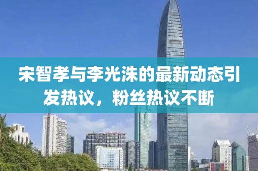 宋智孝与李光洙的最新动态引发热议，粉丝热议不断