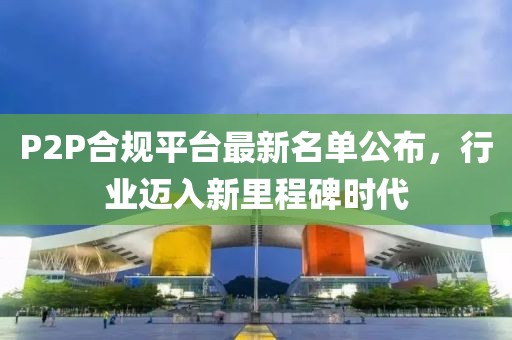 P2P合规平台最新名单公布，行业迈入新里程碑时代