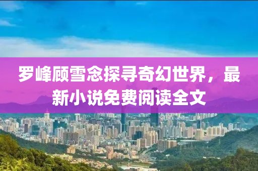 罗峰顾雪念探寻奇幻世界，最新小说免费阅读全文
