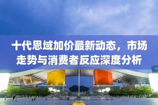 十代思域加价最新动态，市场走势与消费者反应深度分析