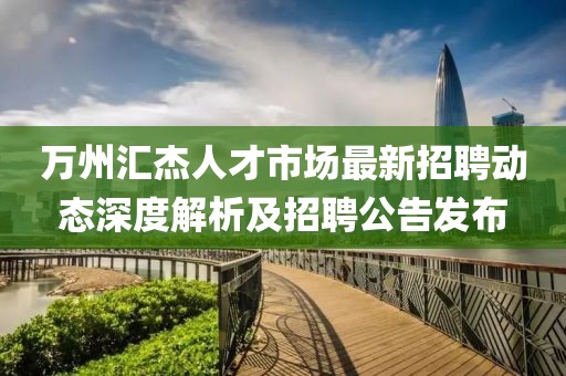 万州汇杰人才市场最新招聘动态深度解析及招聘公告发布