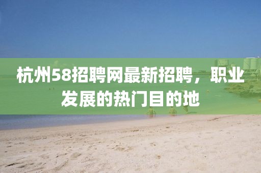 杭州58招聘网最新招聘，职业发展的热门目的地