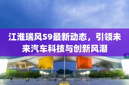 江淮瑞风S9最新动态，引领未来汽车科技与创新风潮