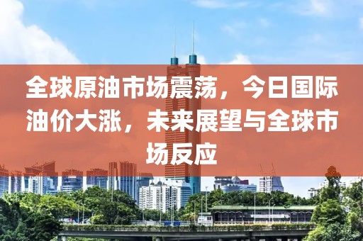 全球原油市场震荡，今日国际油价大涨，未来展望与全球市场反应