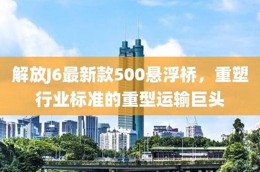 解放J6最新款500悬浮桥，重塑行业标准的重型运输巨头
