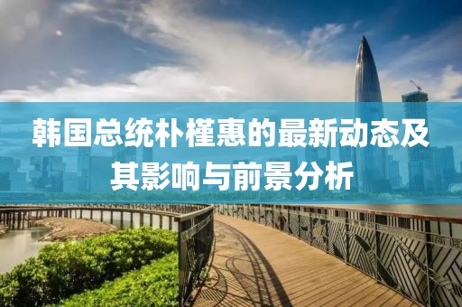 韩国总统朴槿惠的最新动态及其影响与前景分析